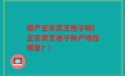 哪产正宗灵芝孢子粉(正宗灵芝孢子粉产地在哪里？)