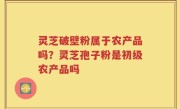 灵芝破壁粉属于农产品吗？灵芝孢子粉是初级农产品吗