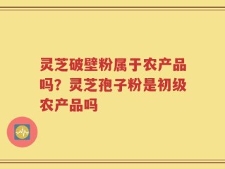 灵芝破壁粉属于农产品吗？灵芝孢子粉是初级农产品吗