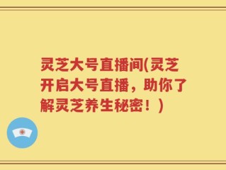 灵芝大号直播间(灵芝开启大号直播，助你了解灵芝养生秘密！)