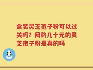 盒装灵芝孢子粉可以过关吗？网购几十元的灵芝孢子粉是真的吗