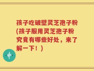 孩子吃破壁灵芝孢子粉(孩子服用灵芝孢子粉究竟有哪些好处，来了解一下！)