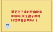 灵芝孢子油对肝功能有影响吗(灵芝孢子油对肝功效有影响吗？)