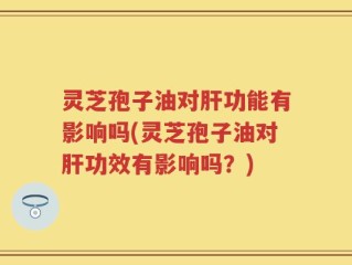 灵芝孢子油对肝功能有影响吗(灵芝孢子油对肝功效有影响吗？)