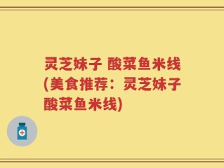 灵芝妹子 酸菜鱼米线(美食推荐：灵芝妹子酸菜鱼米线)