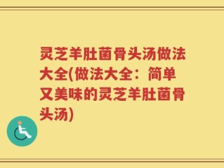 灵芝羊肚菌骨头汤做法大全(做法大全：简单又美味的灵芝羊肚菌骨头汤)