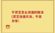 干灵芝怎么泡酒的做法(灵芝泡酒方法，干货分享！
