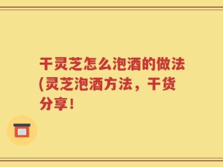 干灵芝怎么泡酒的做法(灵芝泡酒方法，干货分享！