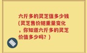 六斤多的灵芝值多少钱(灵芝售价随重量变化，你知道六斤多的灵芝价值多少吗？)
