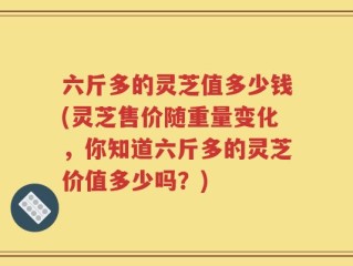 六斤多的灵芝值多少钱(灵芝售价随重量变化，你知道六斤多的灵芝价值多少吗？)