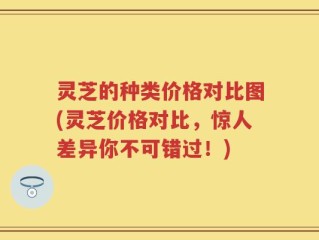 灵芝的种类价格对比图(灵芝价格对比，惊人差异你不可错过！)