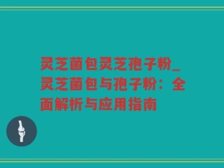灵芝菌包灵芝孢子粉_灵芝菌包与孢子粉：全面解析与应用指南