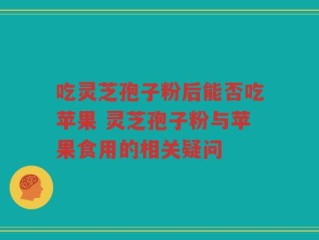 吃灵芝孢子粉后能否吃苹果 灵芝孢子粉与苹果食用的相关疑问