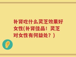 补肾吃什么灵芝效果好女性(补肾佳品！灵芝对女性有何益处？)