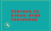 灵芝孢子粉水铂_灵芝孢子粉水铂：提升健康与免疫力的天然选择