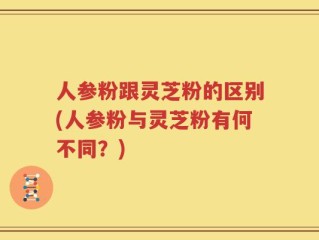 人参粉跟灵芝粉的区别(人参粉与灵芝粉有何不同？)