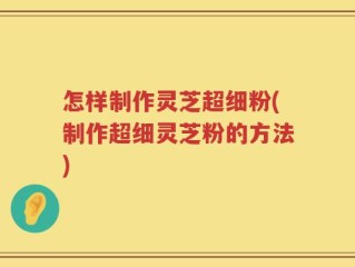 怎样制作灵芝超细粉(制作超细灵芝粉的方法)
