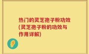 热门的灵芝孢子粉功效(灵芝孢子粉的功效与作用详解)