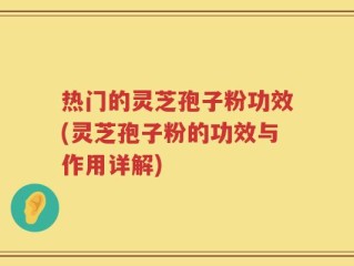 热门的灵芝孢子粉功效(灵芝孢子粉的功效与作用详解)