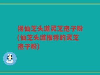 得仙芝头道灵芝孢子粉(仙芝头道推荐的灵芝孢子粉)
