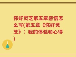 你好灵芝第五章感悟怎么写(第五章《你好灵芝》：我的体验和心得)