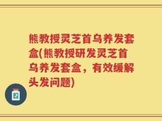 熊教授灵芝首乌养发套盒(熊教授研发灵芝首乌养发套盒，有效缓解头发问题)