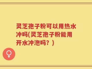 灵芝孢子粉可以用热水冲吗(灵芝孢子粉能用开水冲泡吗？)