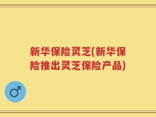 新华保险灵芝(新华保险推出灵芝保险产品)