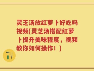 灵芝汤放红萝卜好吃吗视频(灵芝汤搭配红萝卜提升美味程度，视频教你如何操作！)