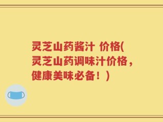 灵芝山药酱汁 价格(灵芝山药调味汁价格，健康美味必备！)