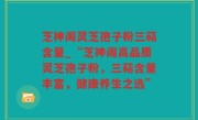 芝神阁灵芝孢子粉三萜含量_“芝神阁高品质灵芝孢子粉，三萜含量丰富，健康养生之选”
