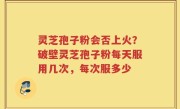 灵芝孢子粉会否上火？破壁灵芝孢子粉每天服用几次，每次服多少