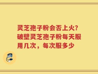 灵芝孢子粉会否上火？破壁灵芝孢子粉每天服用几次，每次服多少