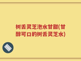 树舌灵芝泡水甘甜(甘醇可口的树舌灵芝水)