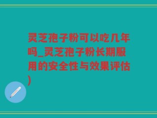 灵芝孢子粉可以吃几年吗_灵芝孢子粉长期服用的安全性与效果评估)