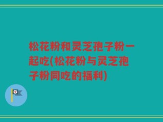 松花粉和灵芝孢子粉一起吃(松花粉与灵芝孢子粉同吃的福利)