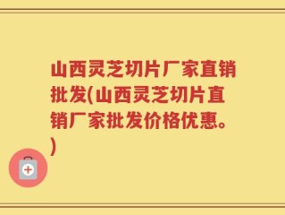 山西灵芝切片厂家直销批发(山西灵芝切片直销厂家批发价格优惠。)