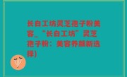 长白工坊灵芝孢子粉美容_“长白工坊”灵芝孢子粉：美容养颜新选择)