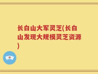 长白山大军灵芝(长白山发现大规模灵芝资源)