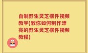 自制野生灵芝摆件视频教学(教你如何制作漂亮的野生灵芝摆件视频教程)