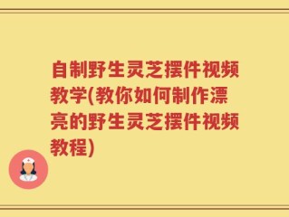 自制野生灵芝摆件视频教学(教你如何制作漂亮的野生灵芝摆件视频教程)