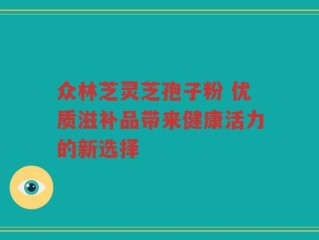 众林芝灵芝孢子粉 优质滋补品带来健康活力的新选择