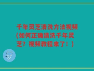 千年灵芝清洗方法视频(如何正确清洗千年灵芝？视频教程来了！)