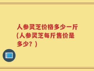 人参灵芝价格多少一斤(人参灵芝每斤售价是多少？)