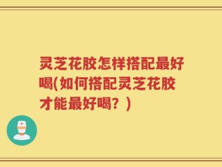 灵芝花胶怎样搭配最好喝(如何搭配灵芝花胶才能最好喝？)