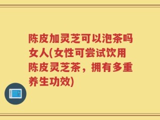 陈皮加灵芝可以泡茶吗女人(女性可尝试饮用陈皮灵芝茶，拥有多重养生功效)