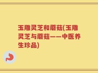 玉雕灵芝和蘑菇(玉雕灵芝与蘑菇——中医养生珍品)