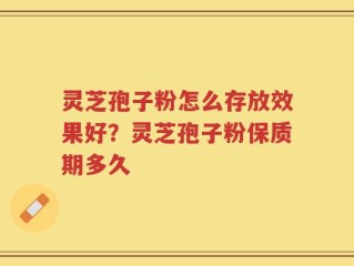 灵芝孢子粉怎么存放效果好？灵芝孢子粉保质期多久