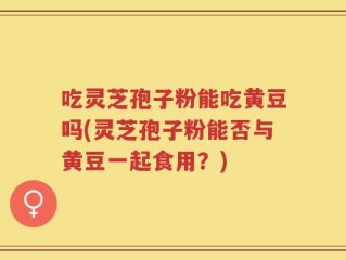 吃灵芝孢子粉能吃黄豆吗(灵芝孢子粉能否与黄豆一起食用？)