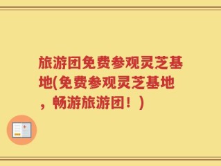 旅游团免费参观灵芝基地(免费参观灵芝基地，畅游旅游团！)